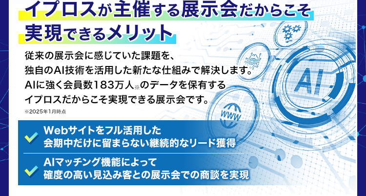 イプロスが主催する展示会だからこそ実現できるメリット/従来の展示会に感じていた課題を、
独自のAI技術を活用した新たな仕組みで解決します。AIに強く会員数183万人（2025年1月時点）のデータを保有するイプロスだからこそ実現できる展示会です。/Webサイトをフル活用した会期中だけに留まらない継続的なリード獲得/AIマッチング機能によって確度の高い見込み客との展示会での商談を実現/