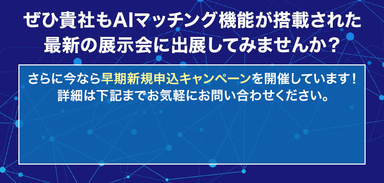 ぜひ貴社もAIマッチング機能が搭載された最新の展示会に出展してみませんか？/さらに今なら早期新規申込キャンペーンを開催しています！詳細は下記までお気軽にお問い合わせください。/
