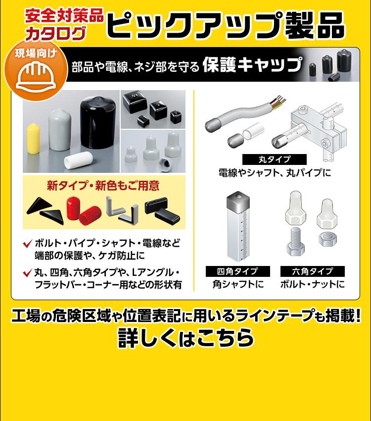 ピックアップ製品/現場向け/部品や電線、ネジ部を守る保護キャップ/新タイプ・新色もご用意/ボルト・パイプ・シャフト・電線など端部の保護や、ケガ防止に/丸、四角、六角タイプや、Lアングル・フラットバー・コーナー用などの形状有/丸タイプ/電線やシャフト、丸パイプに/四角タイプ/角シャフトに/六角タイプ/ボルト・ナットに/工場の危険区域や位置表記に用いるラインテープも掲載！/詳しくはこちら