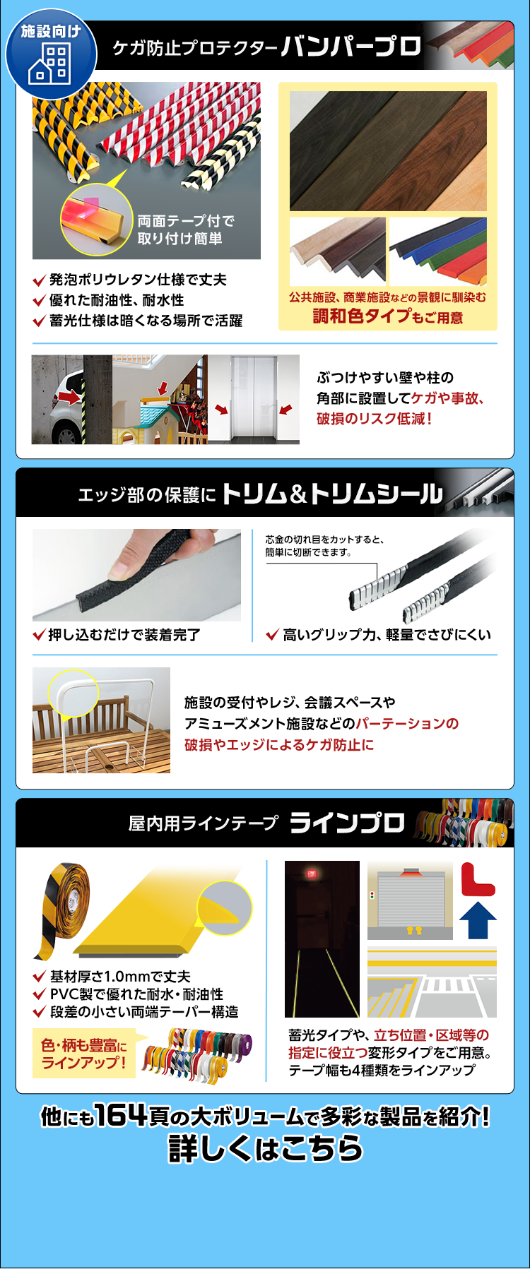 施設向け/ケガ防止プロテクター/バンパープロ/発泡ポリウレタン仕様で丈夫/優れた耐油性、耐水性/蓄光仕様は暗くなる場所で活躍/公共施設、商業施設などの景観に馴染む調和色タイプもご用意/ぶつけやすい壁や柱の角部に設置してケガや事故、破損のリスク低減！/エッジ部の保護に/トリム&トリムシール/押し込むだけで装着完了/高いグリップ力、軽量でさびにくい/施設の受付やレジ、会議スペースやアミューズメント施設などのパーテーションの破損やエッジによるケガ防止に/屋内用ラインテープ/ラインプロ/基材厚さ1.0mmで丈夫/PVC製で優れた耐水・耐油性/段差の小さい両端テーパー構造/色・柄も豊富にラインアップ！/蓄光タイプや、立ち位置・区域等の指定に役立つ変形タイプをご用意。テープ幅も4種類をラインアップ/他にも164頁の大ボリュームで多彩な製品を紹介！/詳しくはこちら