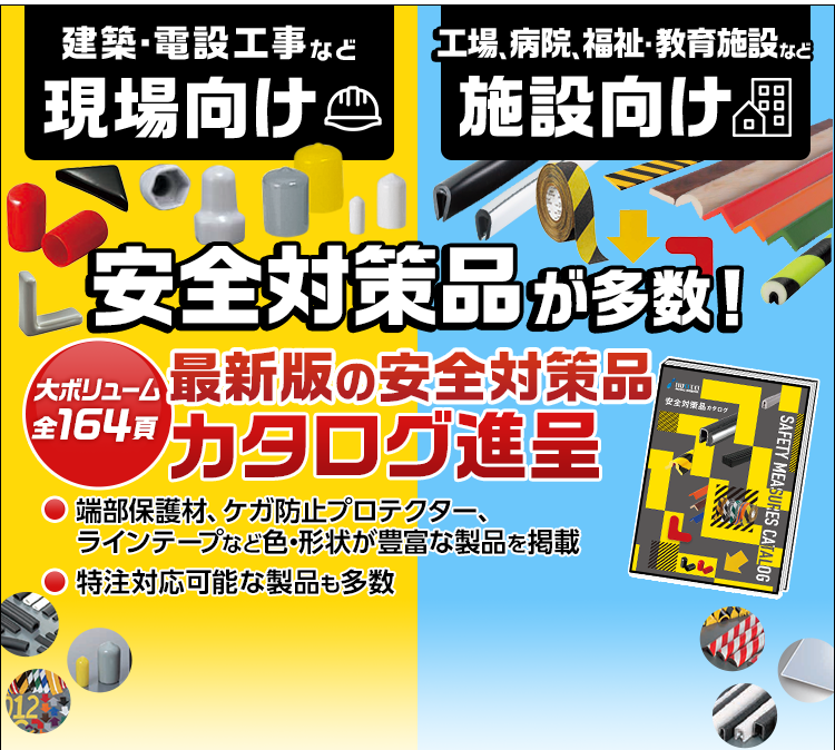 建築・電設工事など/現場向け/工場、病院、福祉・教育施設など/施設向け/安全対策品が多数！/大ボリューム全164頁/最新版の安全対策品カタログ進呈/端部保護材、ケガ防止プロテクター、ラインテープなど色・形状が豊富な製品を掲載/特注対応可能な製品も多数