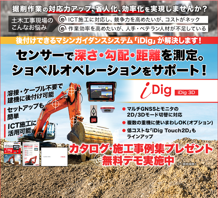 掘削作業の対応力アップ、省人化、効率化を実現しませんか/土木工事現場のこんなお悩み/ICT施工に対応し、競争力を高めたいが、コストがネック/作業効率を高めたいが、人手・ベテラン人材が不足している/後付けできるマシンガイダンスシステム「iDig」が解決します！/センサーで深さ・勾配・距離を測定。ショベルオペレーションをサポート！/iDig/iDig3D/溶接・ケーブル不要で建機に後付け可能/セットアップも簡単/ICT施工に活用可能/マルチGNSSとモニタの2D/3Dモード切替に対応/複数の重機に使いまわしOK(オプション)/低コストな「iDigTouch2D」もラインアップ/カタログ・施工事例集プレゼント/無料デモ実施中/