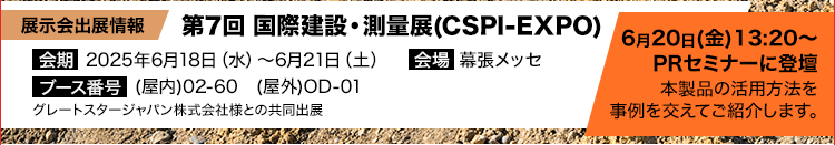 第7回 国際建設・測量展(CSPI-EXPO)/2025年6月18日（水）～6月21日（土）/幕張メッセ/ブース番号/(屋内)02-60　(屋外)OD-01/グレートスタージャパン株式会社様との共同出展/6月20日(金)13:20～PRセミナーに登壇/本製品の活用方法を事例を交えてご紹介します。