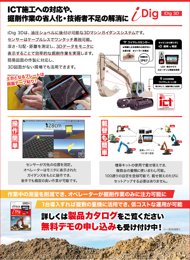 ICT施工への対応や、掘削作業の省人化・技術者不足の解消に/iDig3D/iDig 3Dは、油圧ショベルに後付け可能な3Dマシンガイダンスシステムです。センサーはケーブルレスでワンタッチ着脱可能。深さ・勾配・距離を測定し、3Dデータをモニタに表示することで効率的な掘削作業を実現します。簡易図面の作製に対応し、3D図面がない現場でも活用できます。/作業中の測量を削減でき、オペレーターが掘削作業のみに注力可能に/1台導入すれば複数の重機に活用でき、低コストな運用が可能/詳しくは製品カタログをご覧ください/無料デモの申し込みも受け付け中！