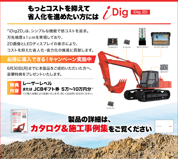 もっとコストを抑えて省人化を進めたい方には/iDig 2D/「iDig2D」は、シンプルな機能で低コストを追求。刃先精度±1ｃｍを実現しており、2D画像とLEDディスプレイの表示により、コストを抑えた省人化・省力化の推進に貢献します。/お得に導入できる！キャンペーン実施中/6月30日(月)までに本製品をご成約いただいた方へ、豪華特典をプレゼントいたします。/レーザーレベルまたは JCBギフト券 ５万～10万円分※ご購入金額により変動いたします。詳しくはお問い合わせください。/製品の詳細は、カタログ＆施工事例集をご覧ください